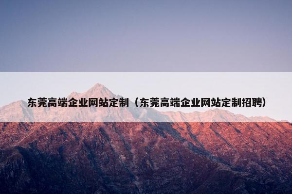 东莞高端企业网站定制（东莞高端企业网站定制招聘）