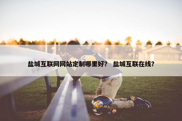 盐城互联网网站定制哪里好？ 盐城互联在线？