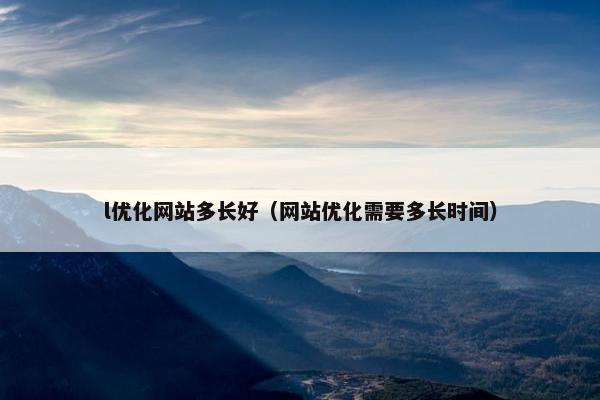 l优化网站多长好（网站优化需要多长时间）