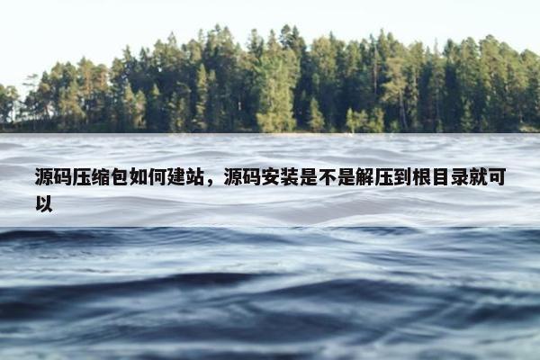 源码压缩包如何建站，源码安装是不是解压到根目录就可以