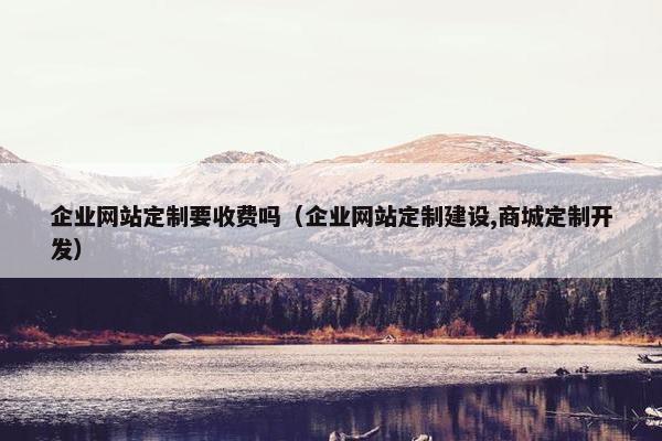 企业网站定制要收费吗（企业网站定制建设,商城定制开发）
