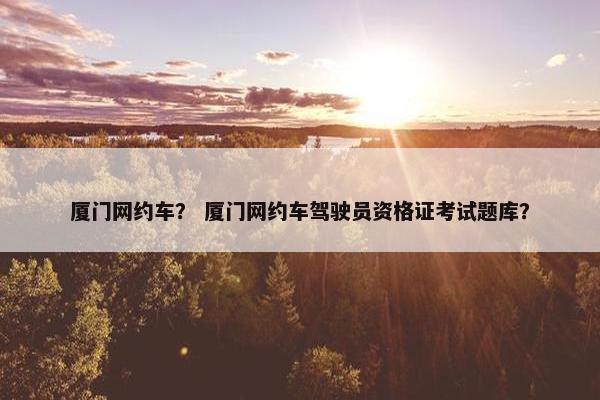厦门网约车？ 厦门网约车驾驶员资格证考试题库？