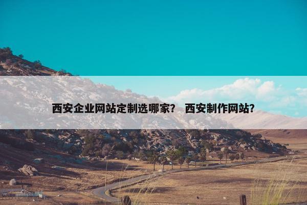 西安企业网站定制选哪家？ 西安制作网站？