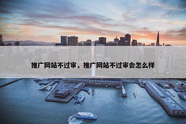 推广网站不过审，推广网站不过审会怎么样