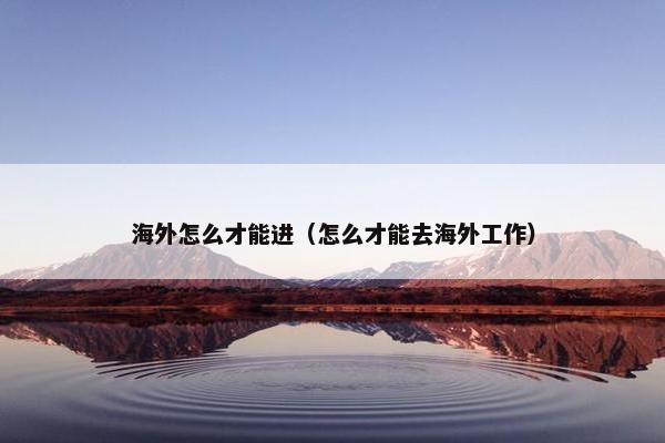 海外怎么才能进（怎么才能去海外工作）