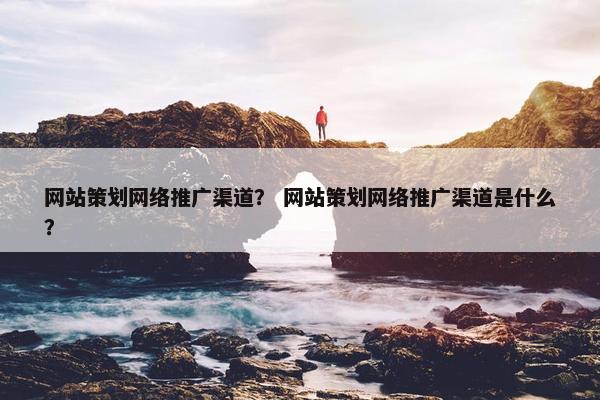 网站策划网络推广渠道？ 网站策划网络推广渠道是什么？