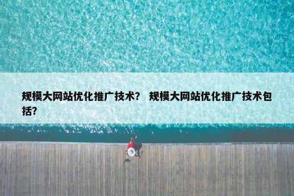 规模大网站优化推广技术？ 规模大网站优化推广技术包括？