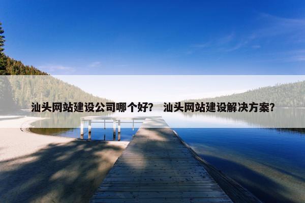汕头网站建设公司哪个好？ 汕头网站建设解决方案？
