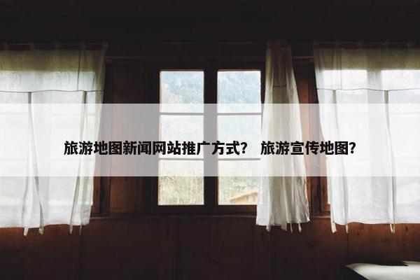 旅游地图新闻网站推广方式？ 旅游宣传地图？