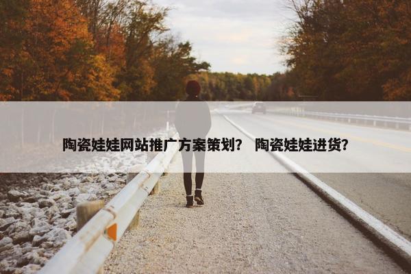陶瓷娃娃网站推广方案策划？ 陶瓷娃娃进货？