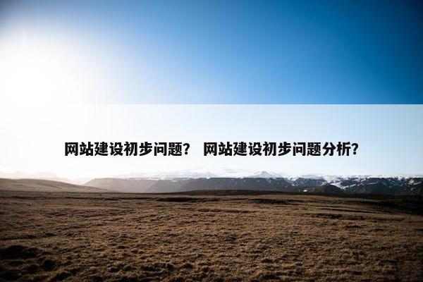 网站建设初步问题？ 网站建设初步问题分析？