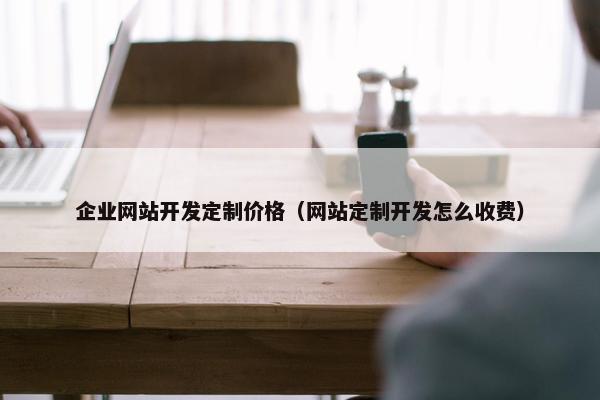 企业网站开发定制价格（网站定制开发怎么收费）
