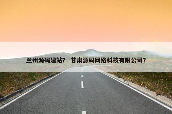兰州源码建站？ 甘肃源码网络科技有限公司？
