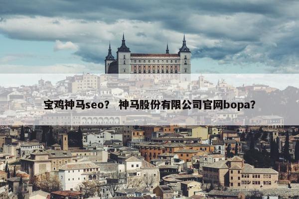 宝鸡神马seo？ 神马股份有限公司官网bopa？