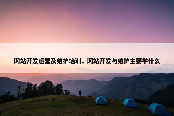 网站开发运营及维护培训，网站开发与维护主要学什么