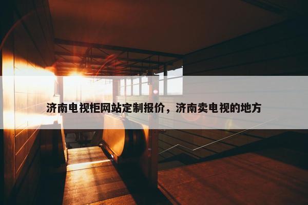 济南电视柜网站定制报价，济南卖电视的地方