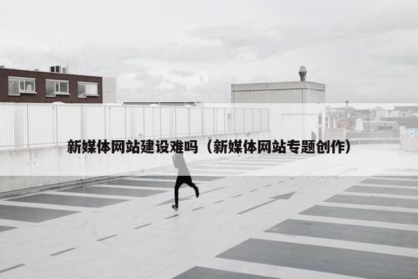 新媒体网站建设难吗（新媒体网站专题创作）