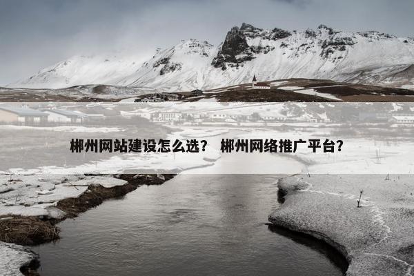 郴州网站建设怎么选？ 郴州网络推广平台？