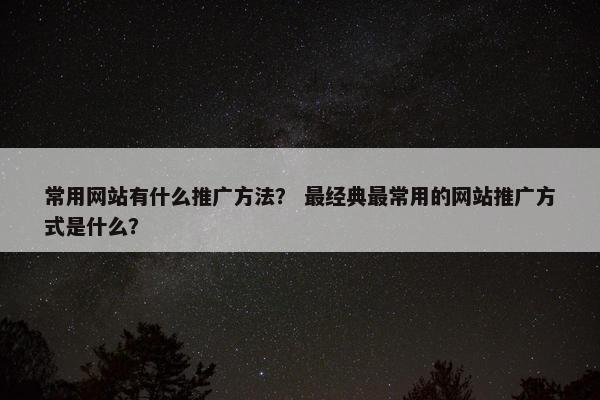 常用网站有什么推广方法？ 最经典最常用的网站推广方式是什么？