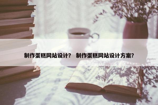 制作蛋糕网站设计？ 制作蛋糕网站设计方案？