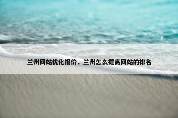 兰州网站优化报价，兰州怎么提高网站的排名